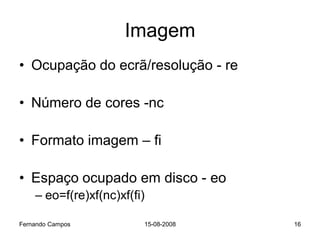 Imagem
• Ocupação do ecrã/resolução - re

• Número de cores -nc

• Formato imagem – fi

• Espaço ocupado em disco - eo
    – eo=f(re)xf(nc)xf(fi)

Fernando Campos          15-08-2008   16
 