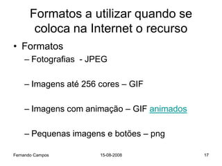 Formatos a utilizar quando se
       coloca na Internet o recurso
• Formatos
    – Fotografias - JPEG

    – Imagens até 256 cores – GIF

    – Imagens com animação – GIF animados

    – Pequenas imagens e botões – png

Fernando Campos       15-08-2008            17
 