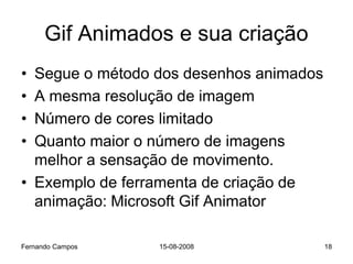 Gif Animados e sua criação
• Segue o método dos desenhos animados
• A mesma resolução de imagem
• Número de cores limitado
• Quanto maior o número de imagens
  melhor a sensação de movimento.
• Exemplo de ferramenta de criação de
  animação: Microsoft Gif Animator

Fernando Campos   15-08-2008             18
 