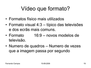 Vídeo que formato?
• Formatos físico mais utilizados
• Formato visual 4:3 – típico das televisões
  e dos ecrãs mais comuns.
• Formato       16:9 – novos modelos de
  televisão.
• Numero de quadros – Numero de vezes
  que a imagem passa por segundo

Fernando Campos          15-08-2008            19
 