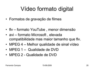 Vídeo formato digital
• Formatos de gravação de filmes

• flv – formato YouTube , menor dimensão
• avi – formato Microsoft , elevada
  compatibilidade mas maior tamanho que flv.
• MPEG 4 – Melhor qualidade de sinal vídeo
• MPEG 1 – Qualidade de DVD
• MPEG 2 - Qualidade de DVD

Fernando Campos       15-08-2008               20
 