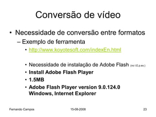Conversão de vídeo
• Necessidade de conversão entre formatos
    – Exemplo de ferramenta
         • http://www.koyotesoft.com/indexEn.html

         •   Necessidade de instalação de Adobe Flash   (no I.E.p.ex.)

         •   Install Adobe Flash Player
         •   1.5MB
         •   Adobe Flash Player version 9.0.124.0
             Windows, Internet Explorer

Fernando Campos              15-08-2008                             23
 