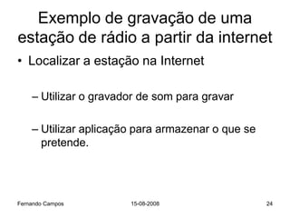 Exemplo de gravação de uma
estação de rádio a partir da internet
• Localizar a estação na Internet

    – Utilizar o gravador de som para gravar

    – Utilizar aplicação para armazenar o que se
      pretende.




Fernando Campos        15-08-2008                  24
 