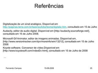 Referências


Digitalização de um sinal analógico, Disponível em
http://paginas.terra.com.br/lazer/py4zbz/teoria/digitaliz.htm, consultado em 15 de Julho
Audacity, editor de audio digital. Disponível em [http://audacity.sourceforge.net/],
consultado em 15 de Julho 2008.
Microsoft Gif Animator, editor de imagens animadas. Disponível em,
[http://www.versiontracker.com/dyn/moreinfo/win/13212], consultado em 15 de Julho
2008
Koyote software. Conversor de vídeo.Dísponivel em
[http://www.koyotesoft.com/indexEn.html], consultado em 15 de Julho de 2008

…



  Fernando Campos                      15-08-2008                                      25
 
