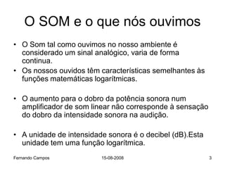 O SOM e o que nós ouvimos
• O Som tal como ouvimos no nosso ambiente é
  considerado um sinal analógico, varia de forma
  continua.
• Os nossos ouvidos têm características semelhantes às
  funções matemáticas logarítmicas.

• O aumento para o dobro da potência sonora num
  amplificador de som linear não corresponde à sensação
  do dobro da intensidade sonora na audição.

• A unidade de intensidade sonora é o decibel (dB).Esta
  unidade tem uma função logarítmica.
Fernando Campos          15-08-2008                       3
 