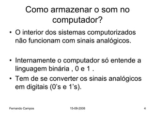 Como armazenar o som no
              computador?
• O interior dos sistemas computorizados
  não funcionam com sinais analógicos.

• Internamente o computador só entende a
  linguagem binária , 0 e 1 .
• Tem de se converter os sinais analógicos
  em digitais (0’s e 1’s).

Fernando Campos    15-08-2008                4
 
