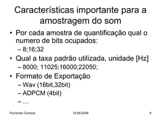 Características importante para a
        amostragem do som
• Por cada amostra de quantificação qual o
  numero de bits ocupados:
    – 8;16;32
• Qual a taxa padrão utilizada, unidade [Hz]
    – 8000; 11025;16000;22050;
• Formato de Exportação
    – Wav (16bit,32bit)
    – ADPCM (4bit)
    –…
Fernando Campos           15-08-2008           6
 