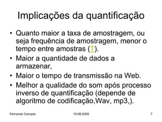 Implicações da quantificação
• Quanto maior a taxa de amostragem, ou
  seja frequência de amostragem, menor o
  tempo entre amostras (T).
• Maior a quantidade de dados a
  armazenar,
• Maior o tempo de transmissão na Web.
• Melhor a qualidade do som após processo
  inverso de quantificação (depende de
  algoritmo de codificação,Wav, mp3,).
Fernando Campos   15-08-2008            7
 
