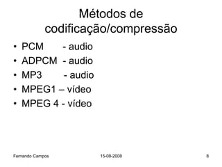 Métodos de
             codificação/compressão
•   PCM    - audio
•   ADPCM - audio
•   MP3     - audio
•   MPEG1 – vídeo
•   MPEG 4 - vídeo




Fernando Campos       15-08-2008      8
 