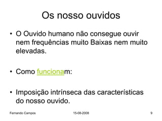 Os nosso ouvidos
• O Ouvido humano não consegue ouvir
  nem frequências muito Baixas nem muito
  elevadas.

• Como funcionam:

• Imposição intrínseca das características
  do nosso ouvido.
Fernando Campos         15-08-2008           9
 