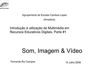 Agrupamento de Escolas Cardoso Lopes
                         (Amadora)


Introdução à utilização de Multimédia em
Recursos Educativos Digitais, Parte #1




        Som, Imagem & Vídeo
Fernando Rui Campos                       15 Julho 2008
 