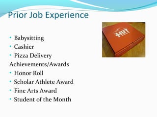 Prior Job Experience
• Babysitting
• Cashier
• Pizza Delivery
Achievements/Awards
• Honor Roll
• Scholar Athlete Award
• Fine Arts Award
• Student of the Month
 
