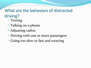 What are the behaviors of distracted
driving?
• Texting
• Talking on a phone
• Adjusting radios
• Driving with one or more passengers
• Going too slow or fast and weaving
 