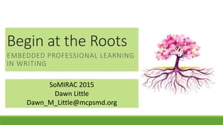 Begin at the Roots
EMBEDDED PROFESSIONAL LEARNING
IN WRITING
SoMIRAC 2015
Dawn Little
Dawn_M_Little@mcpsmd.org
 