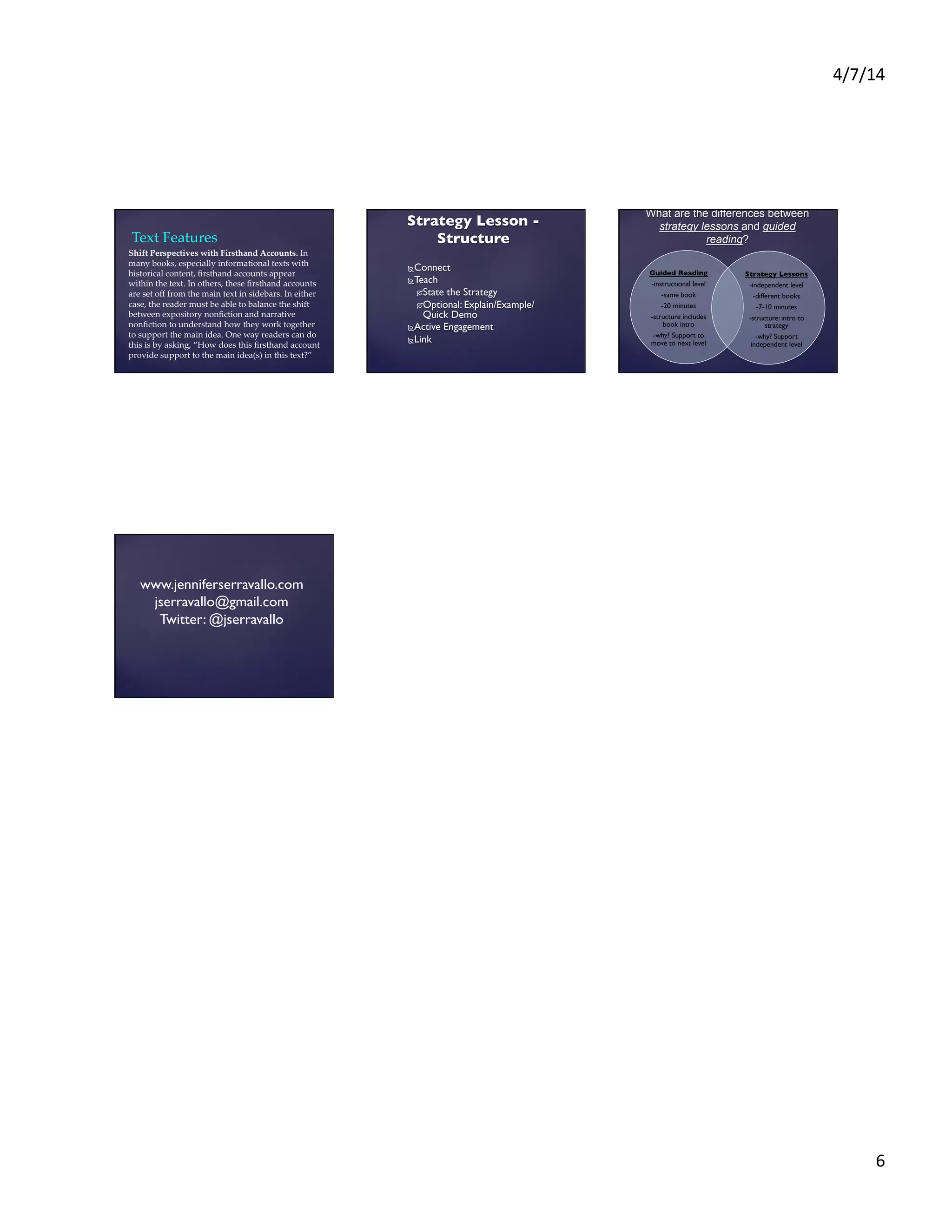 4/7/14	
  
6	
  
Shift  Perspectives  with  Firsthand  Accounts.  In  
many  books,  especially  informational  texts  with  
historical  content,  ﬁrsthand  accounts  appear  
within  the  text.  In  others,  these  ﬁrsthand  accounts  
are  set  oﬀ  from  the  main  text  in  sidebars.  In  either  
case,  the  reader  must  be  able  to  balance  the  shift  
between  expository  nonﬁction  and  narrative  
nonﬁction  to  understand  how  they  work  together  
to  support  the  main  idea.  One  way  readers  can  do  
this  is  by  asking,  “How  does  this  ﬁrsthand  account  
provide  support  to  the  main  idea(s)  in  this  text?”  	
	
Text  Features	
Ñ Connect	

Ñ Teach 	

Ó State the Strategy	

Ó Optional: Explain/Example/
Quick Demo	

Ñ Active Engagement	

Ñ Link	

Strategy Lesson -
Structure	

	

	

Guided Reading	

-instructional level	

-same book	

-20 minutes	

-structure includes
book intro	

-why? Support to
move to next level	

	

	

	

Strategy Lessons	

-independent level	

-different books	

-7-10 minutes	

-structure: intro to
strategy	

-why? Support
independent level	

	
What are the differences between
strategy lessons and guided
reading?
www.jenniferserravallo.com	

jserravallo@gmail.com	

Twitter: @jserravallo	

 