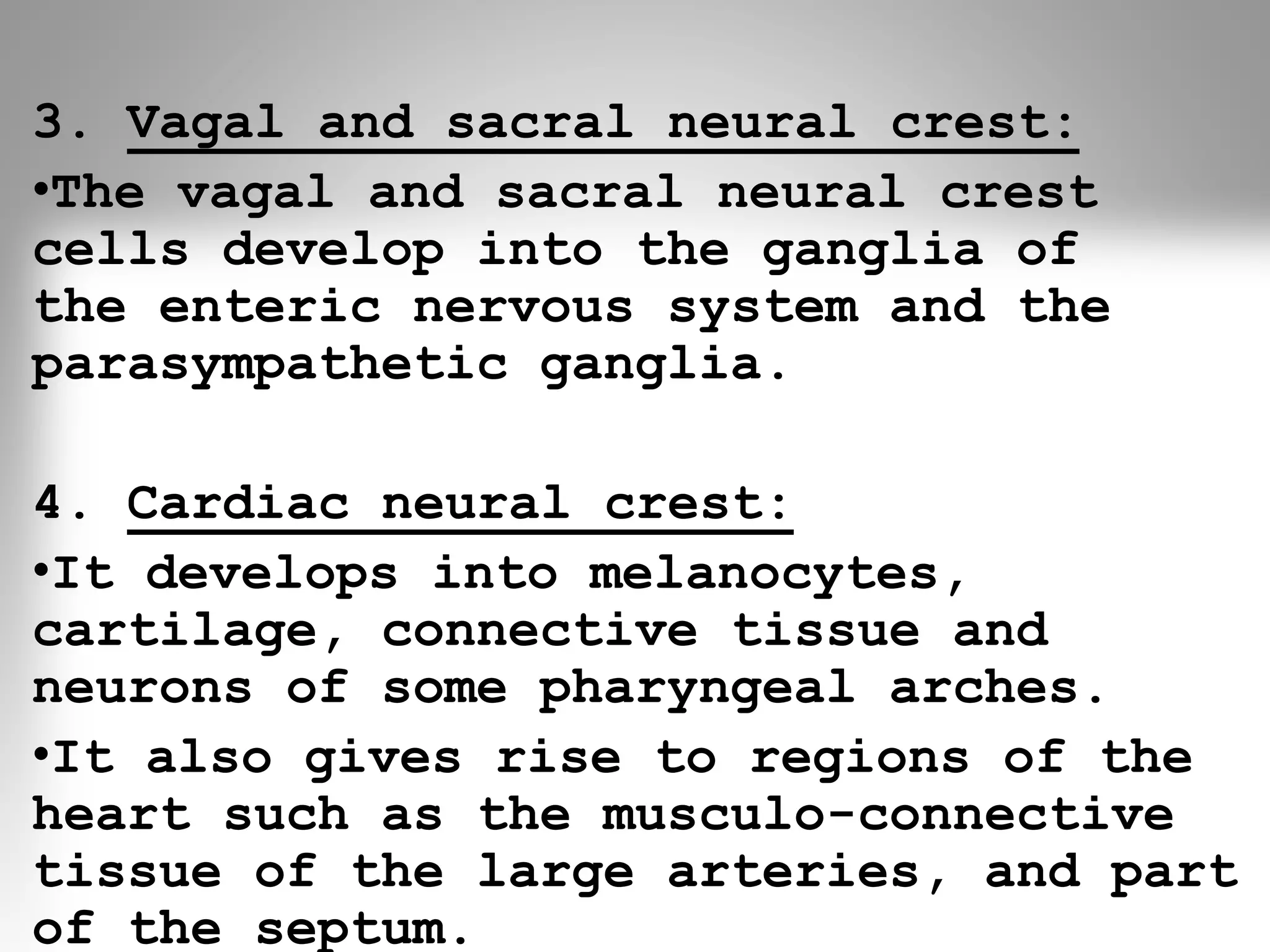 3. Vagal and sacral neural crest:
•The vagal and sacral neural crest
cells develop into the ganglia of
the enteric nervous system and the
parasympathetic ganglia.
4. Cardiac neural crest:
•It develops into melanocytes,
cartilage, connective tissue and
neurons of some pharyngeal arches.
•It also gives rise to regions of the
heart such as the musculo-connective
tissue of the large arteries, and part
of the septum.
 