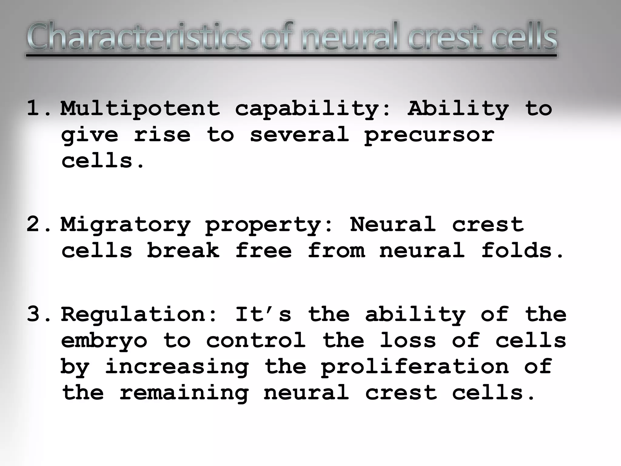 1. Multipotent capability: Ability to
give rise to several precursor
cells.
2. Migratory property: Neural crest
cells break free from neural folds.
3. Regulation: It’s the ability of the
embryo to control the loss of cells
by increasing the proliferation of
the remaining neural crest cells.
 