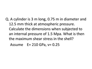 Q. A cylinder is 3 m long, 0.75 m in diameter and
12.5 mm thick at atmospheric pressure.
Calculate the dimensions when subjected to
an internal pressure of 1.5 Mpa. What is then
the maximum shear stress in the shell?
Assume E= 210 GPa, v= 0.25
 
