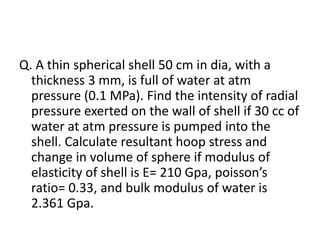 Q. A thin spherical shell 50 cm in dia, with a
thickness 3 mm, is full of water at atm
pressure (0.1 MPa). Find the intensity of radial
pressure exerted on the wall of shell if 30 cc of
water at atm pressure is pumped into the
shell. Calculate resultant hoop stress and
change in volume of sphere if modulus of
elasticity of shell is E= 210 Gpa, poisson’s
ratio= 0.33, and bulk modulus of water is
2.361 Gpa.
 