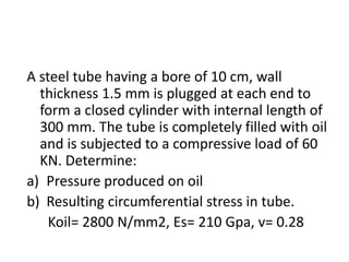 A steel tube having a bore of 10 cm, wall
thickness 1.5 mm is plugged at each end to
form a closed cylinder with internal length of
300 mm. The tube is completely filled with oil
and is subjected to a compressive load of 60
KN. Determine:
a) Pressure produced on oil
b) Resulting circumferential stress in tube.
Koil= 2800 N/mm2, Es= 210 Gpa, v= 0.28
 