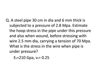 Q. A steel pipe 30 cm in dia and 6 mm thick is
subjected to a pressure of 2.8 Mpa. Estimate
the hoop stress in the pipe under this pressure
and also when wound, before stressing with
wire 2.5 mm dia, carrying a tension of 70 Mpa.
What is the stress in the wire when pipe is
under pressure?
Es=210 Gpa, vs= 0.25
 