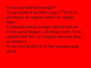Jo tinc una molt bona amiga!!!
Té una alçada d’un metre i mig (1’50) té els
ulls màgics de vegades verds i de vegades
blaus.
Comparada amb jo es súper diferent amb tot.
Té les cames llargues, i els braços curts. Té un
caràcter molt fort i si l’empipo massa em dona
un castanyot.
El seu color preferit és el blau turquesa igual
que jo.
 