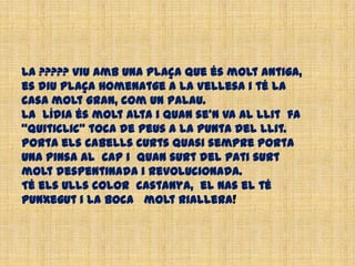 La ????? viu amb una plaça que és molt antiga,
es diu Plaça Homenatge a la Vellesa i té la
casa molt gran, com un palau.
La Lídia és molt alta i quan se’n va al llit fa
“quiticlic” toca de peus a la punta del llit.
Porta els cabells curts quasi sempre porta
una pinsa al cap i quan surt del pati surt
molt despentinada i revolucionada.
Té els ulls color castanya, el nas el té
punxegut i la boca molt riallera!
 