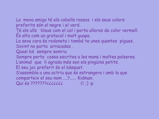 La meva amiga té els cabells rossos i els seus colors
preferits són el negre i el verd.
Té els ulls blaus com el cel i porta ulleres de color vermell.
És alta com un gratacel i molt guapa.
La seva cara és rodoneta i també te unes quantes pigues.
Sovint no porta arracades .
Quasi bé sempre somriu
Sempre porta coses escrites a les mans i moltes polseres.
L‟animal que li agrada més son els pingüins petits.
El seu joc preferit és el bàsquet.
S„assembla a una actriu que és estrangera i amb la que
comparteix el seu nom ....?...... Kidman.
Qui és ???????¿¿¿¿¿¿¿               ;) :p
 