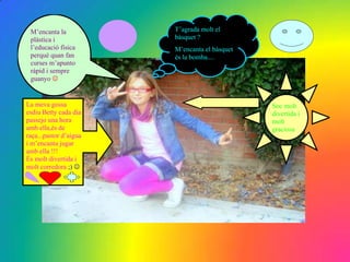 M’encanta la           T’agrada molt el
 plàstica i             bàsquet ?
 l’educació física      M’encanta el bàsquet
 perquè quan fan        és la bomba....
 curses m’apunto
 ràpid i sempre
 guanyo 


La meva gossa                                  Soc molt
esdiu Betty cada dia                           divertida i
passejo una hora                               molt
amb ella,és de                                 graciosa
raça...pastor d’aigua
i m’encanta jugar
amb ella !!!
És molt divertida i
molt corredora ;) 
 