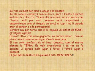 Jo tinc un molt bon amic o amiga a la classe!!!
Té els cabells castanys com la sorra, però a l'estiu li surten
metxes de color ros. Té els ulls marrons i un xic verds com
l'herba. Ah!! per cert, sempre està despentinat o
despentinada com si tingués un eriçó al cap, i no li agrada
anar al barber o a la perruqueria!
Sempre cau per terra com si hi hagués un bitllet de 500€ i
el volgués agafar!
És molt alt/a, com un/a gegant/a, no encara millor... com un
pi amb unes bones arrels que són els seus peus.
El seu color preferit és el blau turquesa, com el nostre
planeta la TERRA. És molt graciós/osa i de tot en fa
acudits. Li agrada molt jugar a futbol i també jugar a
bàsquet.
El que més li destaca és que MAI DIU MENTIDES!!!
 