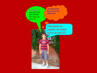 Vull descobrir
Busqueu un
 N              llocs on no he
guia del Port
                estat mai.
del Comte?
Em teniu un
aquí !!!!


                Si busqueu un
                jugador de futbol
                Sé fer de tot.!!!!!
 