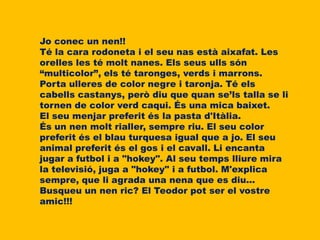 Jo conec un nen!!
Té la cara rodoneta i el seu nas està aixafat. Les
orelles les té molt nanes. Els seus ulls són
“multicolor”, els té taronges, verds i marrons.
Porta ulleres de color negre i taronja. Té els
cabells castanys, però diu que quan se’ls talla se li
tornen de color verd caqui. És una mica baixet.
El seu menjar preferit és la pasta d'Itàlia.
És un nen molt rialler, sempre riu. El seu color
preferit és el blau turquesa igual que a jo. El seu
animal preferit és el gos i el cavall. Li encanta
jugar a futbol i a "hokey". Al seu temps lliure mira
la televisió, juga a "hokey" i a futbol. M'explica
sempre, que li agrada una nena que es diu...
Busqueu un nen ric? El Teodor pot ser el vostre
amic!!!
 