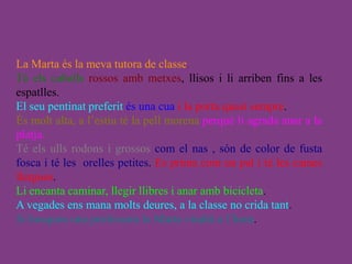 La Marta és la meva tutora de classe.
Té els cabells rossos amb metxes, llisos i li arriben fins a les
espatlles.
El seu pentinat preferit és una cua i la porta quasi sempre.
És molt alta, a l’estiu té la pell morena perquè li agrada anar a la
platja.
Té els ulls rodons i grossos com el nas , són de color de fusta
fosca i té les orelles petites. Es prima com un pal i té les cames
llargues.
Li encanta caminar, llegir llibres i anar amb bicicleta.
A vegades ens mana molts deures, a la classe no crida tant.
Si busqueu una professora la Marta vindrà a l’hora.
 