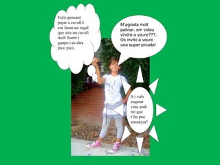 Estic pensant
pujar a cavall.I     M’agrada molt
em faran un regal    patinar, em voleu
que sira un cavall   vindre a veure???.
molt lluent i        Us invito a veure
guapo i es dira      una super pirueta!
pico pico.




                          S i vols
                          esquiar
                          vine amb
                          mi que
                          t’ho puc
                          ensenyar!
 
