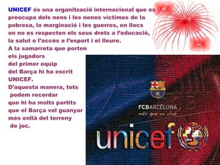 UNICEF  és una organització internacional que es preocupa dels nens i les nenes víctimes de la  pobresa, la marginació i les guerres, en llocs  on no es respecten els seus drets a l’educació,  la salut o l’accés a l’esport i el lleure.  A la samarreta que porten  els jugadors  del primer equip  del ç hi ha escrit  UNICEF.  D’aquesta manera, tots  podem recordar  que hi ha molts partits  que el ç vol guanyar  més enllà del terreny  de joc. 