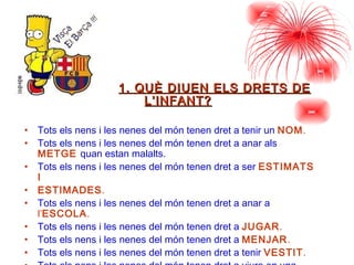 1. QUÈ DIUEN ELS DRETS DE L’INFANT? Tots els nens i les nenes del món tenen dret a tenir un  NOM . Tots els nens i les nenes del món tenen dret a anar als  METGE   quan estan malalts. Tots els nens i les nenes del món tenen dret a ser  ESTIMATS I ESTIMADES . Tots els nens i les nenes del món tenen dret a anar a  l’ ESCOLA . Tots els nens i les nenes del món tenen dret a  JUGAR . Tots els nens i les nenes del món tenen dret a  MENJAR . Tots els nens i les nenes del món tenen dret a tenir  VESTIT . Tots els nens i les nenes del món tenen dret a viure en una  CASA 