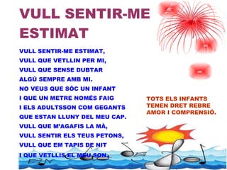 VULL SENTIR-ME ESTIMAT  VULL SENTIR-ME ESTIMAT, VULL QUE VETLLIN PER MI,  VULL QUE SENSE DUBTAR ALGÚ SEMPRE AMB MI. NO VEUS QUE SÓC UN INFANT I QUE UN METRE NOMÉS FAIG I ELS ADULTSSON COM GEGANTS  QUE ESTAN LLUNY DEL MEU CAP. VULL QUE M’AGAFIS LA MÀ, VULL SENTIR ELS TEUS PETONS,  VULL QUE EM TAPIS DE NIT I QUE VETLLIS EL MEU SON . TOTS ELS INFANTS TENEN DRET REBRE  AMOR I COMPRENSIÓ. 