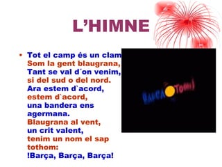 L’HIMNE Tot el camp és un clam. Som la gent blaugrana, Tant se val d´on venim, si del sud o del nord. Ara estem d`acord, estem d`acord, una bandera ens agermana. Blaugrana al vent, un crit valent, tenim un nom el sap tothom: !ç, ç, ç! 