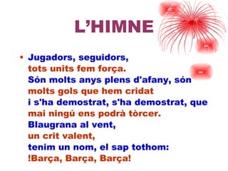 L’HIMNE Jugadors, seguidors, tots units fem força. Són molts anys plens d'afany, són molts gols que hem cridat i s'ha demostrat, s'ha demostrat, que  mai ningú ens podrà tòrcer. Blaugrana al vent, un crit valent, tenim un nom, el sap tothom: !ç, ç, ç! 
