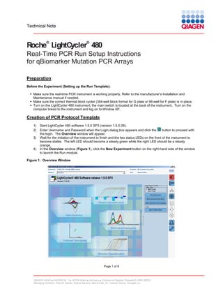 Technical Note

®

®

Roche LightCycler 480
Real-Time PCR Run Setup Instructions
for qBiomarker Mutation PCR Arrays
Preparation
Before the Experiment (Setting up the Run Template):
 Make sure the real-time PCR instrument is working properly. Refer to the manufacturer’s Installation and
Maintenance manual if needed.
 Make sure the correct thermal block cycler (384-well block format for G plate or 96-well for F plate) is in place.
 Turn on the LightCycler 480 instrument; the main switch is located at the back of the instrument. Turn on the
computer linked to the instrument and log on to Window XP.

Creation of PCR Protocol Template
1)
2)
3)

4)

Start LightCycler 480 software 1.5.0 SP3 (version 1.5.0.39).
button to proceed with
Enter Username and Password when the Login dialog box appears and click the
the login. The Overview window will appear.
Wait for the initiation of the instrument to finish and the two status LEDs on the front of the instrument to
become stable. The left LED should become a steady green while the right LED should be a steady
orange.
In the Overview window (Figure 1), click the New Experiment button on the right-hand side of the window
to launch the Run module.

Figure 1: Overview Window

Page 1 of 8

QIAGEN GmbH  QIAGEN Str. 1  40724 Hilden  Germany  Commercial Register Düsseldorf (HRB 45822)
Managing Directors: Peer M. Schatz, Roland Sackers, Bernd Uder, Dr. Joachim Schorr, Douglas Liu

 