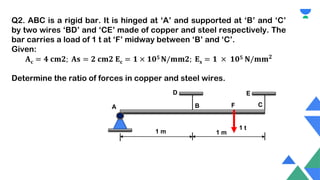 Q2. ABC is a rigid bar. It is hinged at ‘A’ and supported at ‘B’ and ‘C’
by two wires ‘BD’ and ‘CE’ made of copper and steel respectively. The
bar carries a load of 1 t at ‘F’ midway between ‘B’ and ‘C’.
Given:
𝐀𝐜 = 𝟒 𝐜𝐦𝟐; 𝐀𝐬 = 𝟐 𝐜𝐦𝟐 𝐄𝐜 = 𝟏 × 𝟏𝟎𝟓 𝐍/𝐦𝐦𝟐; 𝐄𝐬 = 𝟏 × 𝟏𝟎𝟓 𝐍/𝐦𝐦𝟐
Determine the ratio of forces in copper and steel wires.
A B C
1 m 1 m
1 t
E
F
D
 