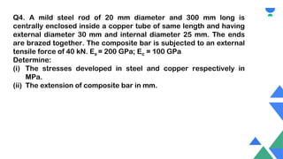Q4. A mild steel rod of 20 mm diameter and 300 mm long is
centrally enclosed inside a copper tube of same length and having
external diameter 30 mm and internal diameter 25 mm. The ends
are brazed together. The composite bar is subjected to an external
tensile force of 40 kN. Es = 200 GPa; Ec = 100 GPa
Determine:
(i) The stresses developed in steel and copper respectively in
MPa.
(ii) The extension of composite bar in mm.
 