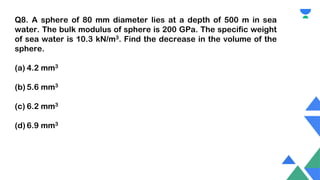Q8. A sphere of 80 mm diameter lies at a depth of 500 m in sea
water. The bulk modulus of sphere is 200 GPa. The specific weight
of sea water is 10.3 kN/m3. Find the decrease in the volume of the
sphere.
(a) 4.2 mm3
(b) 5.6 mm3
(c) 6.2 mm3
(d) 6.9 mm3
 