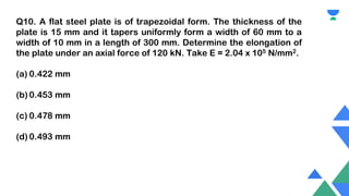 Q10. A flat steel plate is of trapezoidal form. The thickness of the
plate is 15 mm and it tapers uniformly form a width of 60 mm to a
width of 10 mm in a length of 300 mm. Determine the elongation of
the plate under an axial force of 120 kN. Take E = 2.04 x 105 N/mm2.
(a) 0.422 mm
(b) 0.453 mm
(c) 0.478 mm
(d) 0.493 mm
 