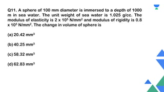 Q11. A sphere of 100 mm diameter is immersed to a depth of 1000
m in sea water. The unit weight of sea water is 1.025 g/cc. The
modulus of elasticity is 2 x 105 N/mm2 and modulus of rigidity is 0.8
x 105 N/mm2. The change in volume of sphere is
(a) 20.42 mm3
(b) 40.25 mm3
(c) 58.32 mm3
(d) 62.83 mm3
 