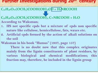 Further Investigations during 20th century
C52H46O10(OCH3)COOH(OH)4CO + H2NRCOOH

C52H46O10(OCH3)COOH(OH)4 C=NRCOOH + H2O
According to Waksman;
1. HS not specific cpds but a mixture of cpds non specific
   nature like cellulose, hemicellulose, fats, waxes etc.
2. Artificial cpds formed by the action of alkali solutions on
   the soil
Waksman in his book “Humus” (1937, page 157)
      There is no doubt now that this complex originates
   mainly from the lignin constituents of plant residues, by
   various biological and chemical modifications; this
   fraction may, therefore, be included in the lignin group
 