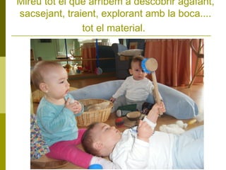 Mireu tot el que arribem a descobrir agafant,
sacsejant, traient, explorant amb la boca....
tot el material.

 