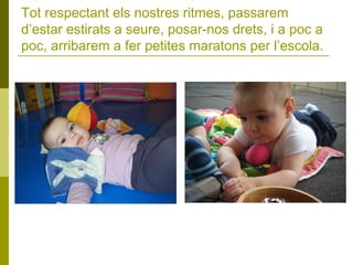 Tot respectant els nostres ritmes, passarem
d’estar estirats a seure, posar-nos drets, i a poc a
poc, arribarem a fer petites maratons per l’escola.

 