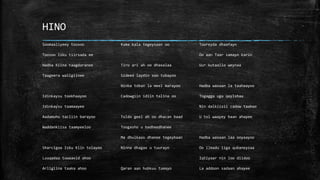 HINO
Soomaaliyeey toosoo
Toosoo Isku tiirsada ee
Hadba Kiina taagdaranee
Taageera waligiinee
Idinkaysu tookhaayoo
Idinkaysu taamaayee
Aadamuhu tacliin barayoo
Waddankiisa taamyeeloo
Sharcigaa Isku Kiin tolayoo
Luuqadaa tuwaaxid ahoo
Arligiina taaka ahoo
Kuma kala tegeysaan oo
Tiro ari ah oo dhaxalaa
Sideed laydin soo tubayoo
Ninba toban la meel marayoo
Cadowgiin idiin talina oo
Tuldo geel ah oo dhacan baad
Toogasho u badheedhanee
Ma dhulkaas dhanee tegeybaan
Ninna dhagax u tuurayn
Qaran aan hubkuu tumayo
Tooreyda dhaafayn
Oo aan Taar samayn karin
Uur kutaallo weynaa
Hadba waxaan la taahaayoo
Togagga uga qaylshaa
Nin dalkiisii cadow taaboo
U tol waayey baan ahayee
Hadba waxaan laa ooyaayoo
Oo ilmadu iiga qubaneysaa
Iqtiyaar nin loo diidoo
La addoon sadaan ahayee
 