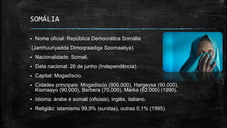  Nome oficial: República Democrática Somália
(Jamhuuriyadda Dimoqraadiga Soomaaliya).
 Nacionalidade: Somali.
 Data nacional: 26 de junho (Independência).
 Capital: Mogadíscio.
 Cidades principais: Mogadíscio (900.000), Hargeysa (90.000),
Kismaayo (90.000), Berbera (70.000), Marka (62.000) (1990).
 Idioma: árabe e somali (oficiais), inglês, italiano.
 Religião: islamismo 99,9% (sunitas), outras 0,1% (1995).
SOMÁLIA
 